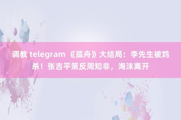 调教 telegram 《孤舟》大结局：李先生被鸩杀！张吉平