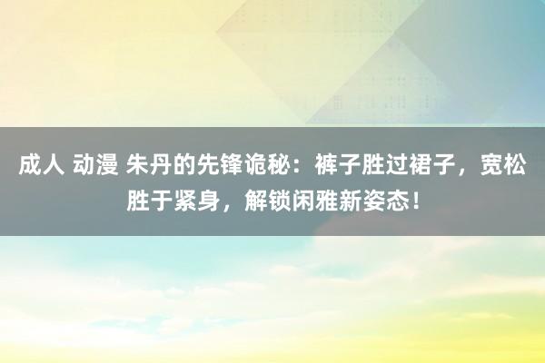 成人 动漫 朱丹的先锋诡秘：裤子胜过裙子，宽松胜于紧身，解锁